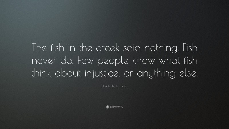 Ursula K. Le Guin Quote: “The fish in the creek said nothing. Fish never do. Few people know what fish think about injustice, or anything else.”