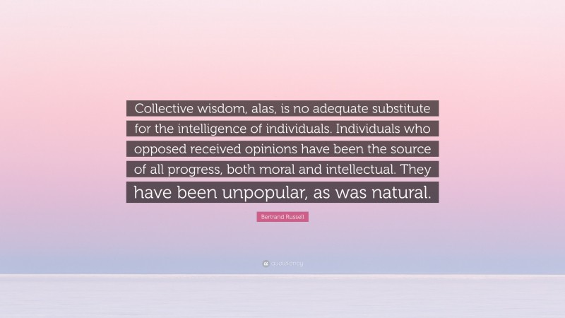 Bertrand Russell Quote: “Collective wisdom, alas, is no adequate substitute for the intelligence of individuals. Individuals who opposed received opinions have been the source of all progress, both moral and intellectual. They have been unpopular, as was natural.”