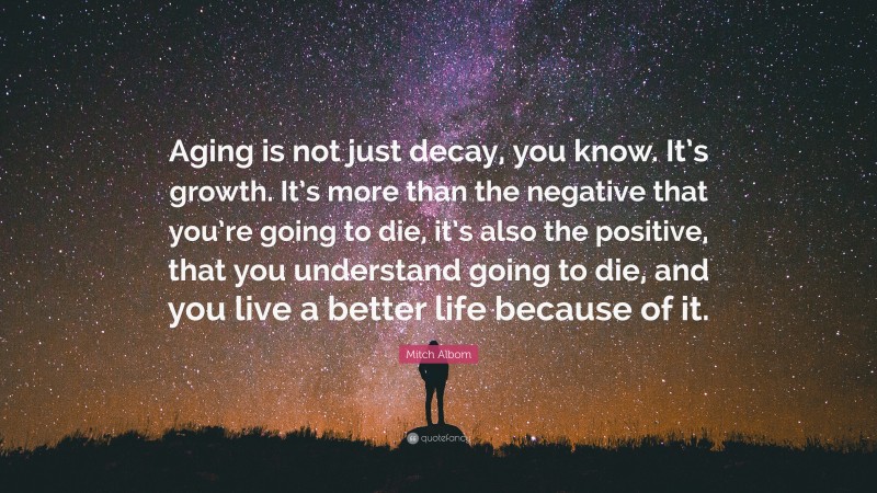 Mitch Albom Quote: “Aging is not just decay, you know. It’s growth. It’s more than the negative that you’re going to die, it’s also the positive, that you understand going to die, and you live a better life because of it.”