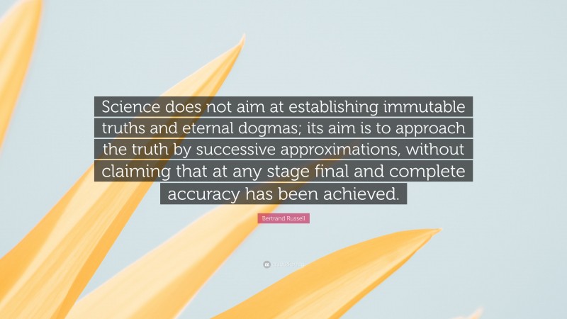 Bertrand Russell Quote: “Science does not aim at establishing immutable truths and eternal dogmas; its aim is to approach the truth by successive approximations, without claiming that at any stage final and complete accuracy has been achieved.”