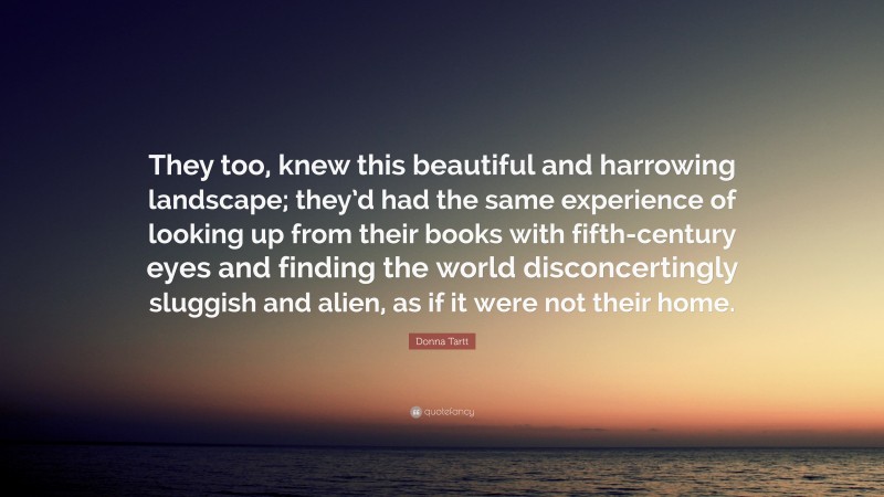 Donna Tartt Quote: “They too, knew this beautiful and harrowing landscape; they’d had the same experience of looking up from their books with fifth-century eyes and finding the world disconcertingly sluggish and alien, as if it were not their home.”