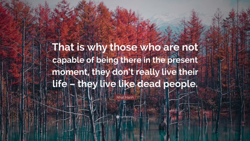 Nhat Hanh Quote: “That is why those who are not capable of being there in the present moment, they don’t really live their life – they live like dead people.”