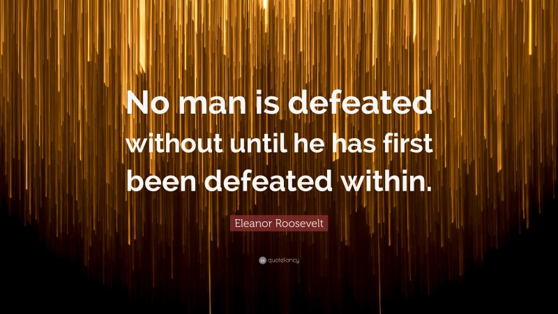 Eleanor Roosevelt Quote: “No man is defeated without until he has first been defeated within.”