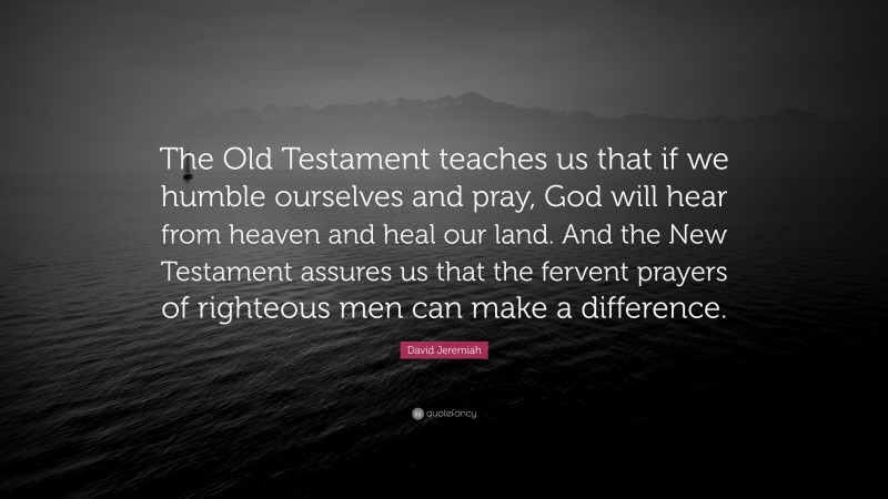 David Jeremiah Quote: “The Old Testament teaches us that if we humble ourselves and pray, God will hear from heaven and heal our land. And the New Testament assures us that the fervent prayers of righteous men can make a difference.”