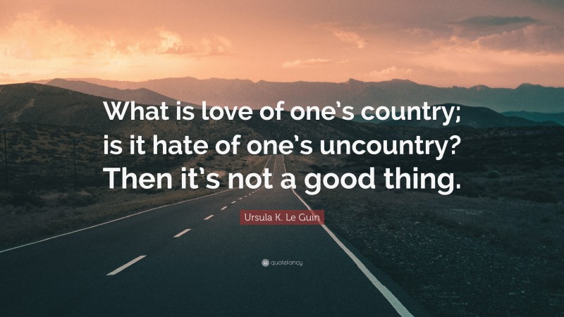 Ursula K. Le Guin Quote: “What is love of one’s country; is it hate of one’s uncountry? Then it’s not a good thing.”