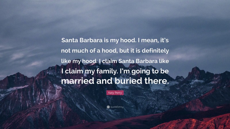 Katy Perry Quote: “Santa Barbara is my hood. I mean, it’s not much of a hood, but it is definitely like my hood. I claim Santa Barbara like I claim my family. I’m going to be married and buried there.”