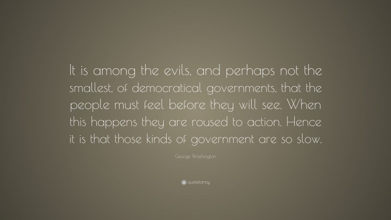 George Washington Quote: “It is among the evils, and perhaps not the smallest, of democratical governments, that the people must feel before they will see. When this happens they are roused to action. Hence it is that those kinds of government are so slow.”