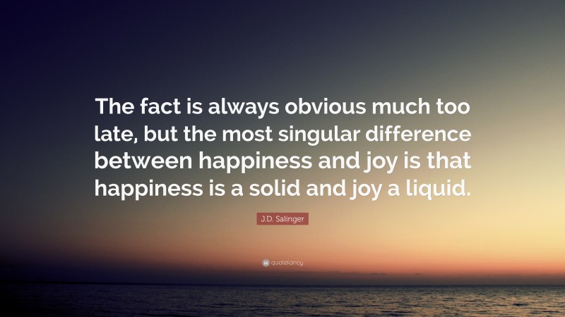 J.D. Salinger Quote: “The fact is always obvious much too late, but the most singular difference between happiness and joy is that happiness is a solid and joy a liquid.”