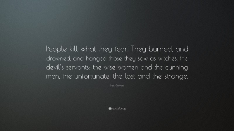 Neil Gaiman Quote: “People kill what they fear. They burned, and drowned, and hanged those they saw as witches, the devil’s servants: the wise women and the cunning men, the unfortunate, the lost and the strange.”