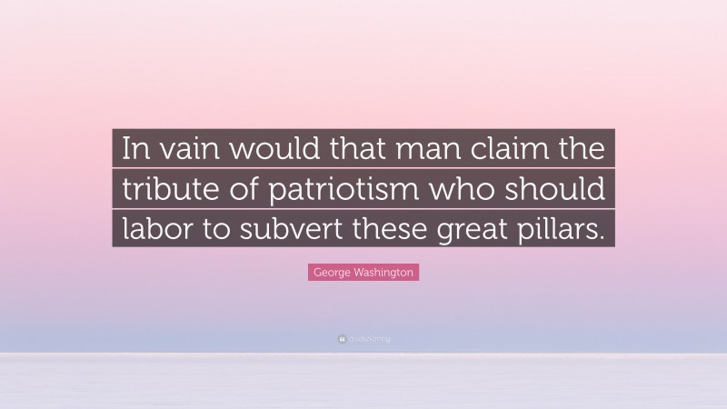 George Washington Quote: “In vain would that man claim the tribute of patriotism who should labor to subvert these great pillars.”