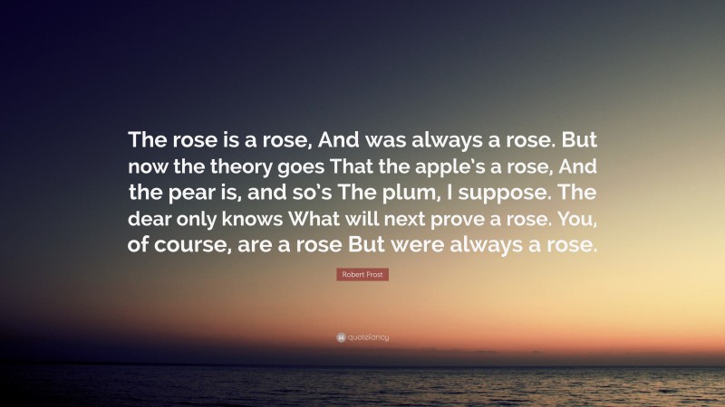 Robert Frost Quote: “The rose is a rose, And was always a rose. But now the theory goes That the apple’s a rose, And the pear is, and so’s The plum, I suppose. The dear only knows What will next prove a rose. You, of course, are a rose But were always a rose.”