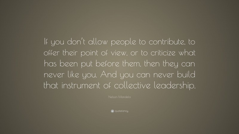 Nelson Mandela Quote: “If you don’t allow people to contribute, to offer their point of view, or to criticize what has been put before them, then they can never like you. And you can never build that instrument of collective leadership.”