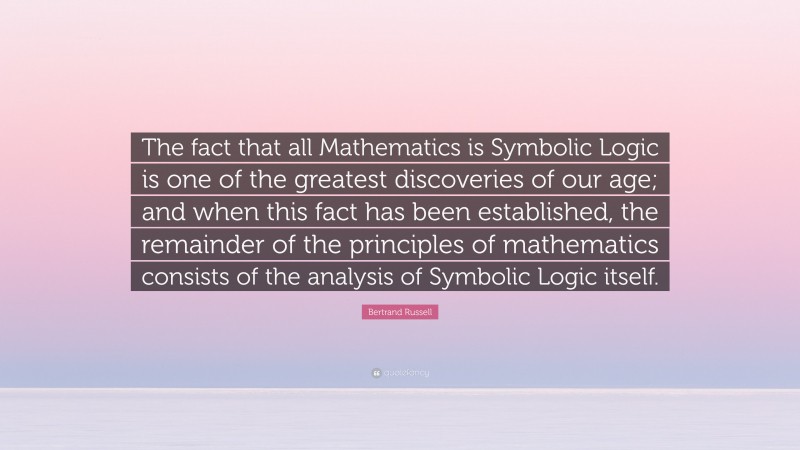 Bertrand Russell Quote: “The fact that all Mathematics is Symbolic Logic is one of the greatest discoveries of our age; and when this fact has been established, the remainder of the principles of mathematics consists of the analysis of Symbolic Logic itself.”