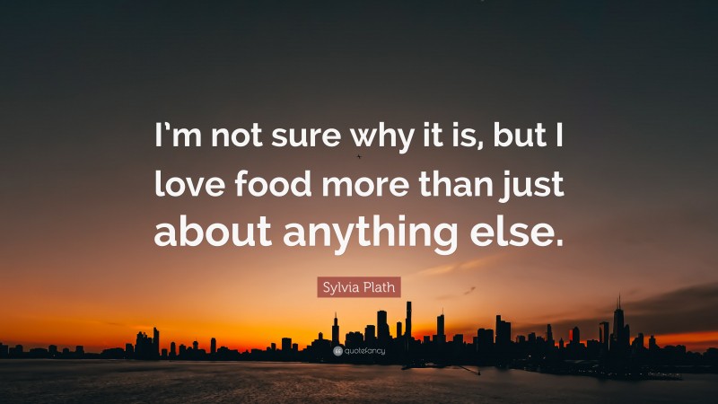 Sylvia Plath Quote: “I’m not sure why it is, but I love food more than just about anything else.”