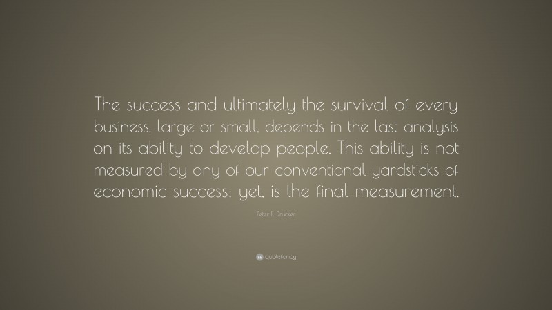 Peter F. Drucker Quote: “The success and ultimately the survival of every business, large or small, depends in the last analysis on its ability to develop people. This ability is not measured by any of our conventional yardsticks of economic success; yet, is the final measurement.”