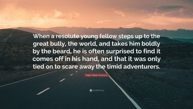 Ralph Waldo Emerson Quote: “When a resolute young fellow steps up to the great bully, the world, and takes him boldly by the beard, he is often surprised to find it comes off in his hand, and that it was only tied on to scare away the timid adventurers.”
