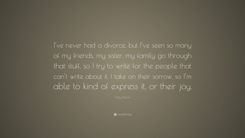 Dolly Parton Quote: “I’ve never had a divorce, but I’ve seen so many of my friends, my sister, my family go through that stuff, so I try to write for the people that can’t write about it. I take on their sorrow, so I’m able to kind of express it, or their joy.”