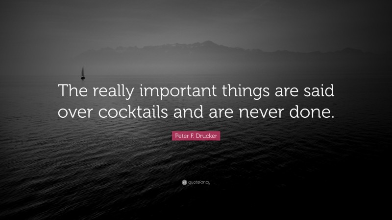 Peter F. Drucker Quote: “The really important things are said over cocktails and are never done.”