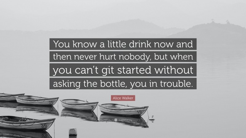 Alice Walker Quote: “You know a little drink now and then never hurt nobody, but when you can’t git started without asking the bottle, you in trouble.”