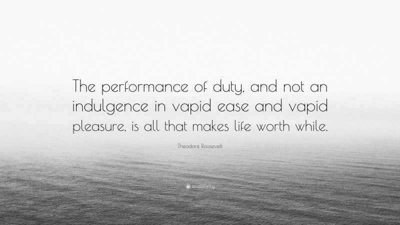Theodore Roosevelt Quote: “The performance of duty, and not an indulgence in vapid ease and vapid pleasure, is all that makes life worth while.”