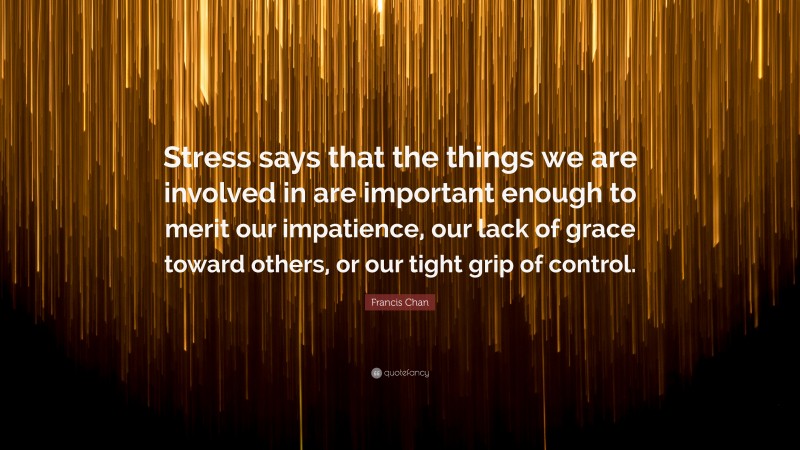 Francis Chan Quote: “Stress says that the things we are involved in are important enough to merit our impatience, our lack of grace toward others, or our tight grip of control.”