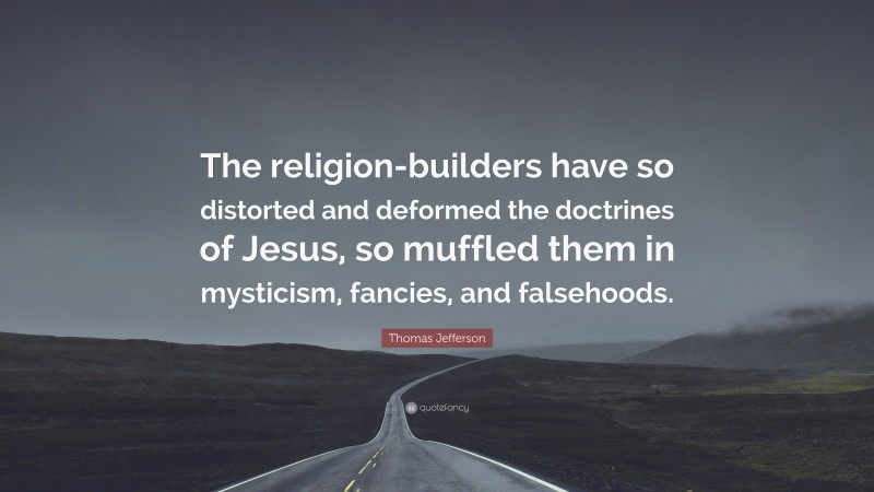 Thomas Jefferson Quote: “The religion-builders have so distorted and deformed the doctrines of Jesus, so muffled them in mysticism, fancies, and falsehoods.”