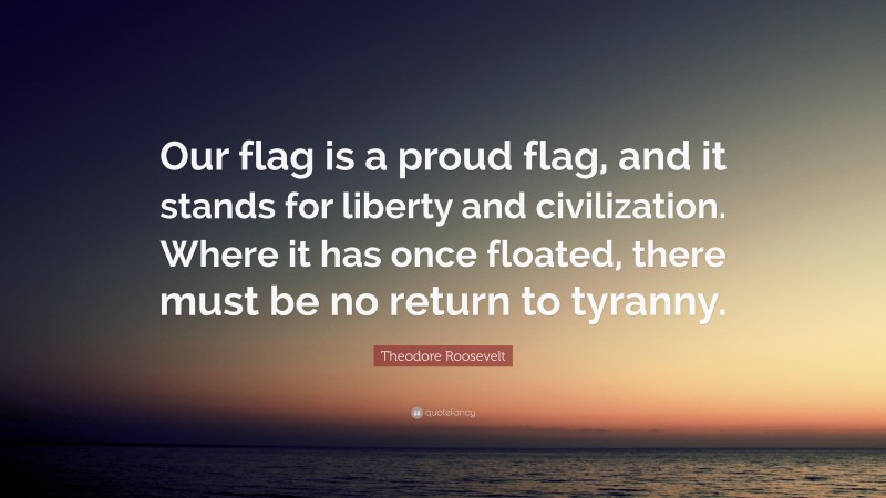 Theodore Roosevelt Quote: “Our flag is a proud flag, and it stands for liberty and civilization. Where it has once floated, there must be no return to tyranny.”