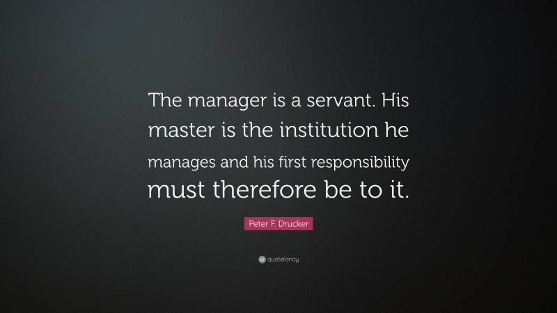 Peter F. Drucker Quote: “The manager is a servant. His master is the institution he manages and his first responsibility must therefore be to it.”