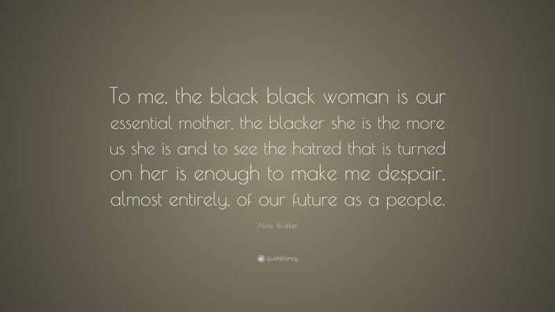 Alice Walker Quote: “To me, the black black woman is our essential mother, the blacker she is the more us she is and to see the hatred that is turned on her is enough to make me despair, almost entirely, of our future as a people.”