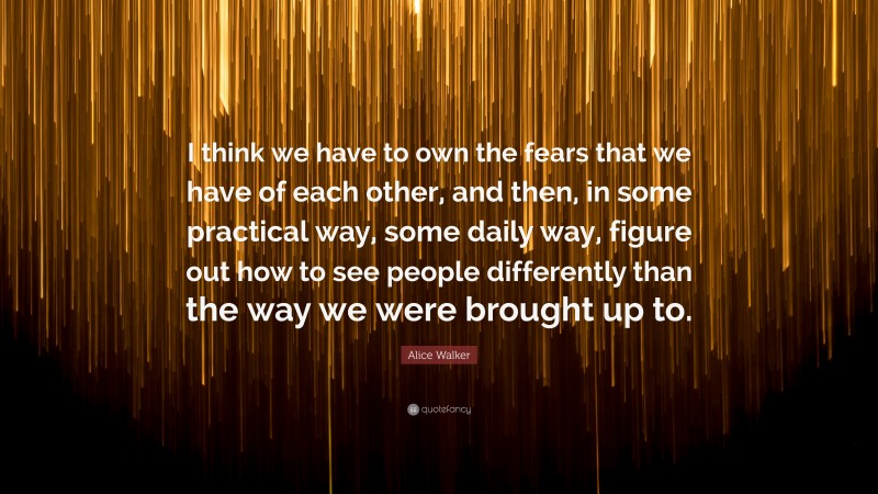 Alice Walker Quote: “I think we have to own the fears that we have of each other, and then, in some practical way, some daily way, figure out how to see people differently than the way we were brought up to.”