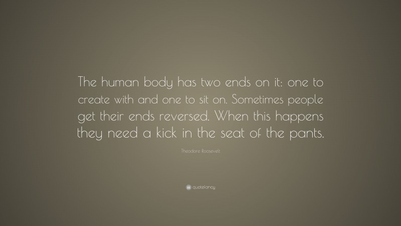 Theodore Roosevelt Quote: “The human body has two ends on it: one to create with and one to sit on. Sometimes people get their ends reversed. When this happens they need a kick in the seat of the pants.”
