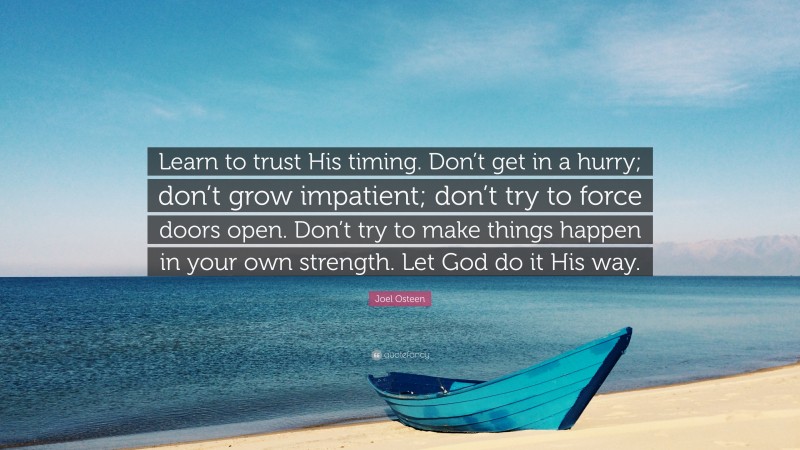 Joel Osteen Quote: “Learn to trust His timing. Don’t get in a hurry; don’t grow impatient; don’t try to force doors open. Don’t try to make things happen in your own strength. Let God do it His way.”