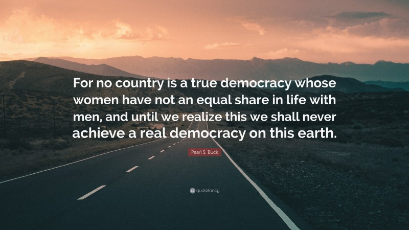 Pearl S. Buck Quote: “For no country is a true democracy whose women have not an equal share in life with men, and until we realize this we shall never achieve a real democracy on this earth.”