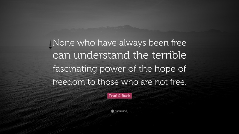 Pearl S. Buck Quote: “None who have always been free can understand the terrible fascinating power of the hope of freedom to those who are not free.”