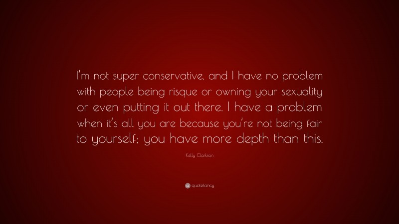 Kelly Clarkson Quote: “I’m not super conservative, and I have no problem with people being risque or owning your sexuality or even putting it out there. I have a problem when it’s all you are because you’re not being fair to yourself; you have more depth than this.”