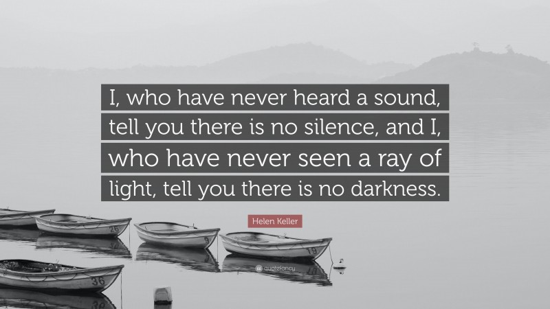 Helen Keller Quote: “I, who have never heard a sound, tell you there is no silence, and I, who have never seen a ray of light, tell you there is no darkness.”