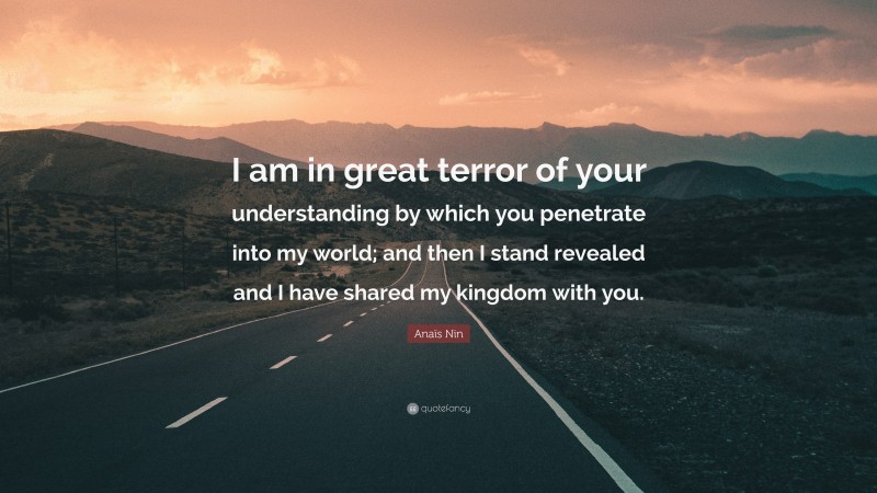Anaïs Nin Quote: “I am in great terror of your understanding by which you penetrate into my world; and then I stand revealed and I have shared my kingdom with you.”