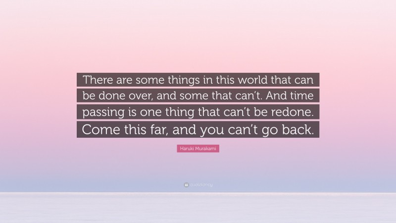 Haruki Murakami Quote: “There are some things in this world that can be done over, and some that can’t. And time passing is one thing that can’t be redone. Come this far, and you can’t go back.”