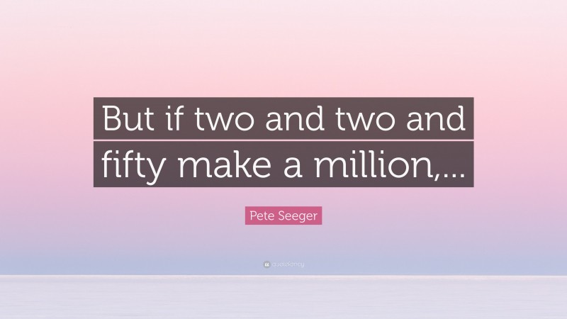 Pete Seeger Quote: “But if two and two and fifty make a million,...”