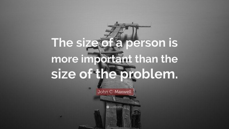 John C. Maxwell Quote: “The size of a person is more important than the size of the problem.”