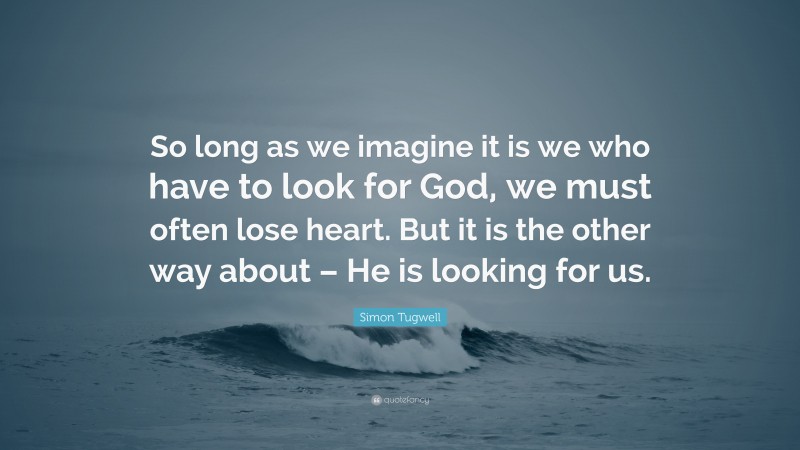 Simon Tugwell Quote: “So long as we imagine it is we who have to look for God, we must often lose heart. But it is the other way about – He is looking for us.”