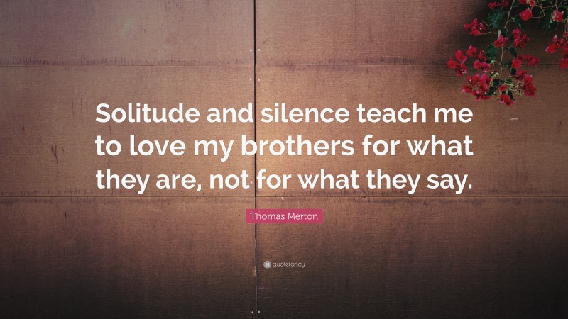 Thomas Merton Quote: “Solitude and silence teach me to love my brothers for what they are, not for what they say.”