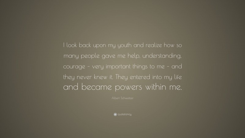 Albert Schweitzer Quote: “I look back upon my youth and realize how so many people gave me help, understanding, courage – very important things to me – and they never knew it. They entered into my life and became powers within me.”