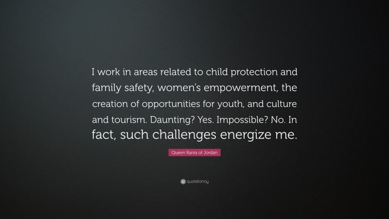 Queen Rania of Jordan Quote: “I work in areas related to child protection and family safety, women’s empowerment, the creation of opportunities for youth, and culture and tourism. Daunting? Yes. Impossible? No. In fact, such challenges energize me.”
