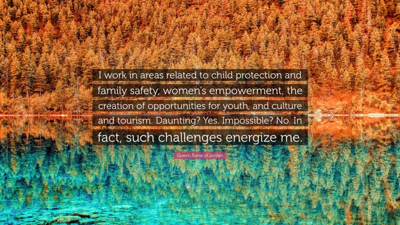 Queen Rania of Jordan Quote: “I work in areas related to child protection and family safety, women’s empowerment, the creation of opportunities for youth, and culture and tourism. Daunting? Yes. Impossible? No. In fact, such challenges energize me.”