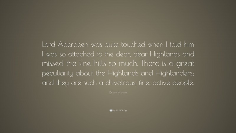 Queen Victoria Quote: “Lord Aberdeen was quite touched when I told him I was so attached to the dear, dear Highlands and missed the fine hills so much. There is a great peculiarity about the Highlands and Highlanders; and they are such a chivalrous, fine, active people.”