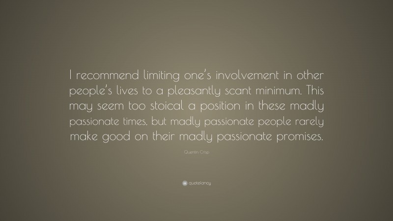 Quentin Crisp Quote: “I recommend limiting one’s involvement in other people’s lives to a pleasantly scant minimum. This may seem too stoical a position in these madly passionate times, but madly passionate people rarely make good on their madly passionate promises.”