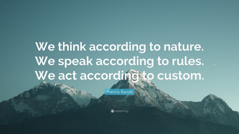 Francis Bacon Quote: “We think according to nature. We speak according to rules. We act according to custom.”