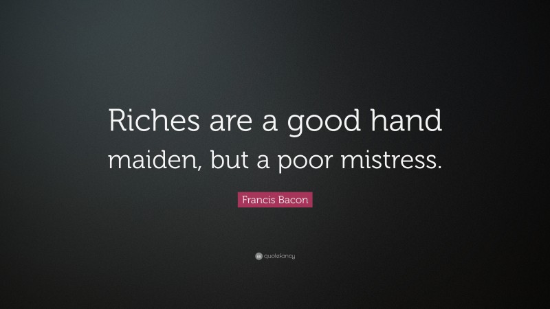 Francis Bacon Quote: “Riches are a good hand maiden, but a poor mistress.”