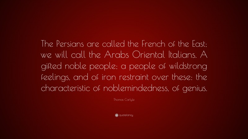 Thomas Carlyle Quote: “The Persians are called the French of the East; we will call the Arabs Oriental Italians. A gifted noble people; a people of wildstrong feelings, and of iron restraint over these: the characteristic of noblemindedness, of genius.”